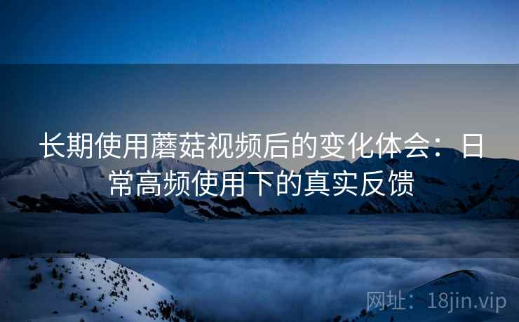 长期使用蘑菇视频后的变化体会:日常高频使用下的真实反馈 长期使用蘑菇视频后的变化体会:日常高频使用下的真实反馈