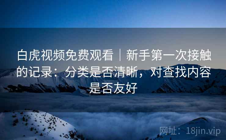 白虎视频免费观看|新手第一次接触的记录:分类是否清晰,对查找内容是否友好 白虎视频免费观看|新手第一次接触的记录:分类是否清晰,对查找内容是否友好