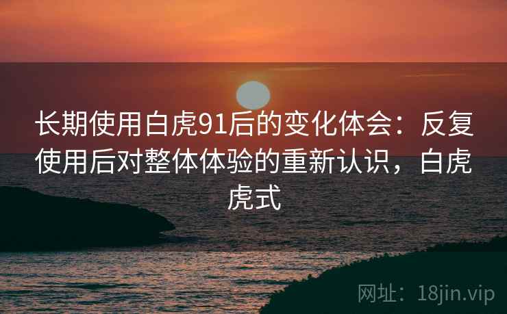 长期使用白虎91后的变化体会:反复使用后对整体体验的重新认识,白虎虎式 长期使用白虎91后的变化体会:反复使用后对整体体验的重新认识,白虎虎式