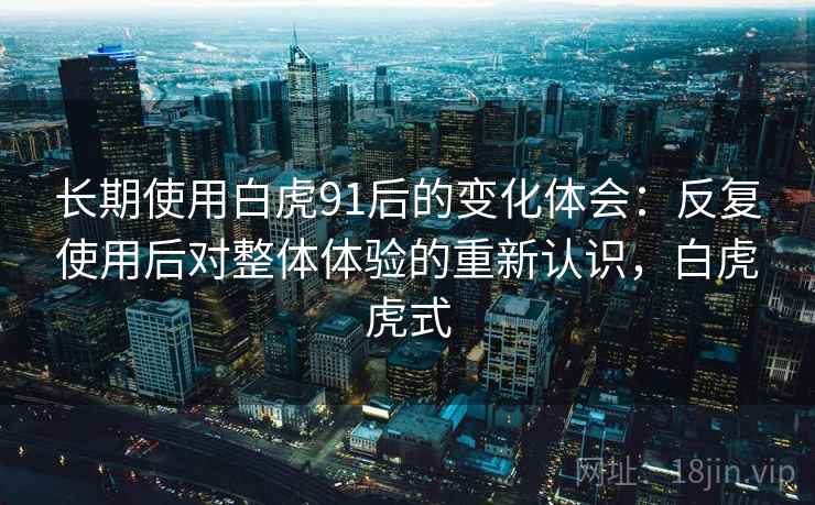 长期使用白虎91后的变化体会:反复使用后对整体体验的重新认识,白虎虎式 长期使用白虎91后的变化体会:反复使用后对整体体验的重新认识,白虎虎式