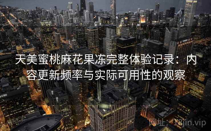 天美蜜桃麻花果冻完整体验记录:内容更新频率与实际可用性的观察 天美蜜桃麻花果冻完整体验记录:内容更新频率与实际可用性的观察