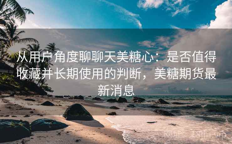 从用户角度聊聊天美糖心:是否值得收藏并长期使用的判断,美糖期货最新消息 从用户角度聊聊天美糖心:是否值得收藏并长期使用的判断,美糖期货最新消息