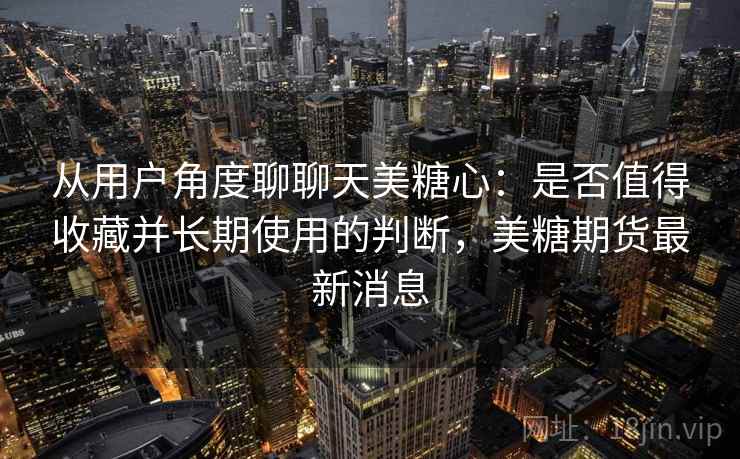 从用户角度聊聊天美糖心:是否值得收藏并长期使用的判断,美糖期货最新消息 从用户角度聊聊天美糖心:是否值得收藏并长期使用的判断,美糖期货最新消息